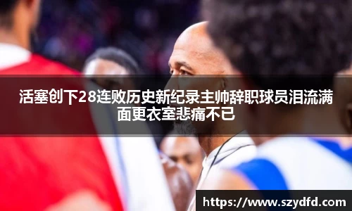 活塞创下28连败历史新纪录主帅辞职球员泪流满面更衣室悲痛不已